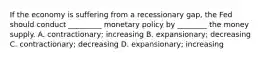 If the economy is suffering from a recessionary gap, the Fed should conduct _________ monetary policy by ________ the money supply. A. contractionary; increasing B. expansionary; decreasing C. contractionary; decreasing D. expansionary; increasing