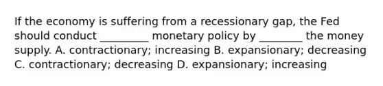 If the economy is suffering from a recessionary gap, the Fed should conduct _________ monetary policy by ________ the money supply. A. contractionary; increasing B. expansionary; decreasing C. contractionary; decreasing D. expansionary; increasing