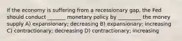 If the economy is suffering from a recessionary gap, the Fed should conduct _______ monetary policy by _________ the money supply A) expansionary; decreasing B) expansionary; increasing C) contractionary; decreasing D) contractionary; increasing