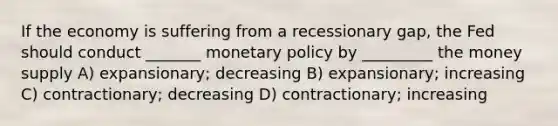 If the economy is suffering from a recessionary gap, the Fed should conduct _______ <a href='https://www.questionai.com/knowledge/kEE0G7Llsx-monetary-policy' class='anchor-knowledge'>monetary policy</a> by _________ the money supply A) expansionary; decreasing B) expansionary; increasing C) contractionary; decreasing D) contractionary; increasing