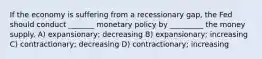 If the economy is suffering from a recessionary gap, the Fed should conduct _______ monetary policy by _________ the money supply. A) expansionary; decreasing B) expansionary; increasing C) contractionary; decreasing D) contractionary; increasing