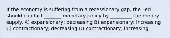 If the economy is suffering from a recessionary gap, the Fed should conduct _______ monetary policy by _________ the money supply. A) expansionary; decreasing B) expansionary; increasing C) contractionary; decreasing D) contractionary; increasing