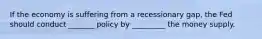 If the economy is suffering from a recessionary gap, the Fed should conduct _______ policy by _________ the money supply.