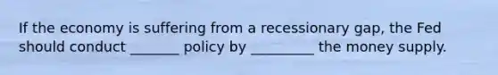 If the economy is suffering from a recessionary gap, the Fed should conduct _______ policy by _________ the money supply.