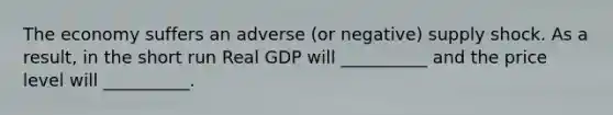 The economy suffers an adverse (or negative) supply shock. As a result, in the short run Real GDP will __________ and the price level will __________.