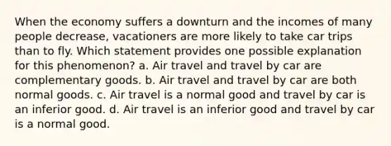 When the economy suffers a downturn and the incomes of many people decrease, vacationers are more likely to take car trips than to fly. Which statement provides one possible explanation for this phenomenon? a. Air travel and travel by car are complementary goods. b. Air travel and travel by car are both normal goods. c. Air travel is a normal good and travel by car is an inferior good. d. Air travel is an inferior good and travel by car is a normal good.