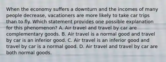 When the economy suffers a downturn and the incomes of many people decrease, vacationers are more likely to take car trips than to fly. Which statement provides one possible explanation for this phenomenon? A. Air travel and travel by car are complementary goods. B. Air travel is a normal good and travel by car is an inferior good. C. Air travel is an inferior good and travel by car is a normal good. D. Air travel and travel by car are both normal goods.