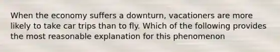 When the economy suffers a downturn, vacationers are more likely to take car trips than to fly. Which of the following provides the most reasonable explanation for this phenomenon