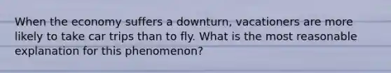 When the economy suffers a downturn, vacationers are more likely to take car trips than to fly. What is the most reasonable explanation for this phenomenon?