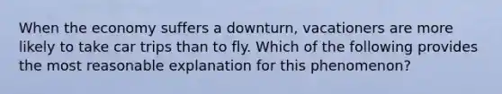 When the economy suffers a downturn, vacationers are more likely to take car trips than to fly. Which of the following provides the most reasonable explanation for this phenomenon?