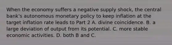 When the economy suffers a negative supply​ shock, the central​ bank's autonomous monetary policy to keep inflation at the target inflation rate leads to Part 2 A. divine coincidence. B. a large deviation of output from its potential. C. more stable economic activities. D. both B and C.