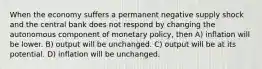 When the economy suffers a permanent negative supply shock and the central bank does not respond by changing the autonomous component of monetary policy, then A) inflation will be lower. B) output will be unchanged. C) output will be at its potential. D) inflation will be unchanged.