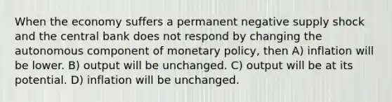 When the economy suffers a permanent negative supply shock and the central bank does not respond by changing the autonomous component of monetary policy, then A) inflation will be lower. B) output will be unchanged. C) output will be at its potential. D) inflation will be unchanged.