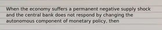 When the economy suffers a permanent negative supply shock and the central bank does not respond by changing the autonomous component of monetary​ policy, then