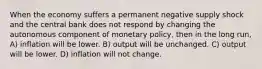 When the economy suffers a permanent negative supply shock and the central bank does not respond by changing the autonomous component of monetary policy, then in the long run, A) inflation will be lower. B) output will be unchanged. C) output will be lower. D) inflation will not change.