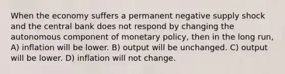 When the economy suffers a permanent negative supply shock and the central bank does not respond by changing the autonomous component of monetary policy, then in the long run, A) inflation will be lower. B) output will be unchanged. C) output will be lower. D) inflation will not change.