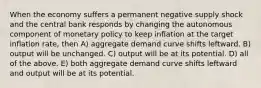 When the economy suffers a permanent negative supply shock and the central bank responds by changing the autonomous component of monetary policy to keep inflation at the target inflation rate, then A) aggregate demand curve shifts leftward. B) output will be unchanged. C) output will be at its potential. D) all of the above. E) both aggregate demand curve shifts leftward and output will be at its potential.