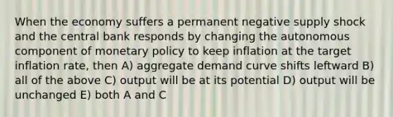 When the economy suffers a permanent negative supply shock and the central bank responds by changing the autonomous component of monetary policy to keep inflation at the target inflation rate, then A) aggregate demand curve shifts leftward B) all of the above C) output will be at its potential D) output will be unchanged E) both A and C