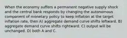 When the economy suffers a permanent negative supply shock and the central bank responds by changing the autonomous component of monetary policy to keep inflation at the target inflation rate, then A) aggregate demand curve shifts leftward. B) aggregate demand curve shifts rightward. C) output will be unchanged. D) both A and C.