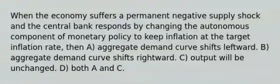 When the economy suffers a permanent negative supply shock and the central bank responds by changing the autonomous component of monetary policy to keep inflation at the target inflation rate, then A) aggregate demand curve shifts leftward. B) aggregate demand curve shifts rightward. C) output will be unchanged. D) both A and C.