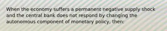 When the economy suffers a permanent negative supply shock and the central bank does not respond by changing the autonomous component of monetary policy, then: