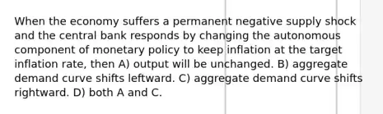 When the economy suffers a permanent negative supply shock and the central bank responds by changing the autonomous component of monetary policy to keep inflation at the target inflation rate, then A) output will be unchanged. B) aggregate demand curve shifts leftward. C) aggregate demand curve shifts rightward. D) both A and C.