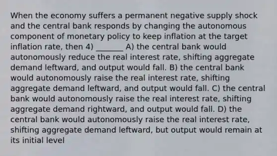 When the economy suffers a permanent negative supply shock and the central bank responds by changing the autonomous component of monetary policy to keep inflation at the target inflation rate, then 4) _______ A) the central bank would autonomously reduce the real interest rate, shifting aggregate demand leftward, and output would fall. B) the central bank would autonomously raise the real interest rate, shifting aggregate demand leftward, and output would fall. C) the central bank would autonomously raise the real interest rate, shifting aggregate demand rightward, and output would fall. D) the central bank would autonomously raise the real interest rate, shifting aggregate demand leftward, but output would remain at its initial level