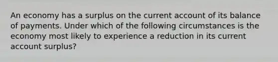 An economy has a surplus on the current account of its balance of payments. Under which of the following circumstances is the economy most likely to experience a reduction in its current account surplus?