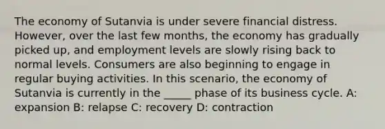 The economy of Sutanvia is under severe financial distress. However, over the last few months, the economy has gradually picked up, and employment levels are slowly rising back to normal levels. Consumers are also beginning to engage in regular buying activities. In this scenario, the economy of Sutanvia is currently in the _____ phase of its business cycle. A: expansion B: relapse C: recovery D: contraction