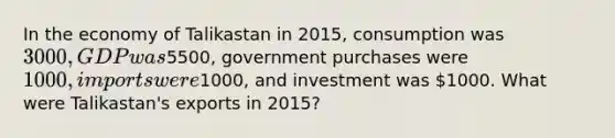 In the economy of Talikastan in 2015, consumption was 3000, GDP was5500, government purchases were 1000, imports were1000, and investment was 1000. What were Talikastan's exports in 2015?