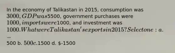 In the economy of Talikastan in 2015, consumption was 3000, GDP was5500, government purchases were 1000, imports were1000, and investment was 1000. What were Talikastan's exports in 2015? Select one: a. -500 b. 500 c.1500 d. -1500