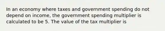 In an economy where taxes and government spending do not depend on​ income, the government spending multiplier is calculated to be 5. The value of the tax multiplier is