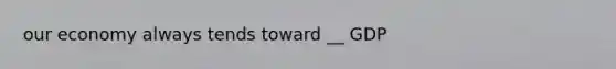 our economy always tends toward __ GDP