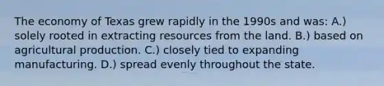 The economy of Texas grew rapidly in the 1990s and was: A.) solely rooted in extracting resources from the land. B.) based on agricultural production. C.) closely tied to expanding manufacturing. D.) spread evenly throughout the state.