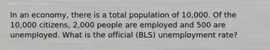 In an economy, there is a total population of 10,000. Of the 10,000 citizens, 2,000 people are employed and 500 are unemployed. What is the official (BLS) unemployment rate?