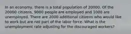 In an economy, there is a total population of 20000. Of the 20000 citizens, 9000 people are employed and 1000 are unemployed. There are 2000 additional citizens who would like to work but are not part of the labor force. What is the unemployment rate adjusting for the discouraged workers?