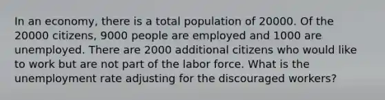 In an economy, there is a total population of 20000. Of the 20000 citizens, 9000 people are employed and 1000 are unemployed. There are 2000 additional citizens who would like to work but are not part of the labor force. What is the unemployment rate adjusting for the discouraged workers?