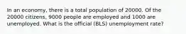 In an economy, there is a total population of 20000. Of the 20000 citizens, 9000 people are employed and 1000 are unemployed. What is the official (BLS) unemployment rate?