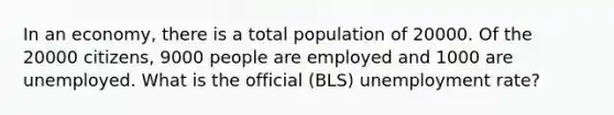 In an economy, there is a total population of 20000. Of the 20000 citizens, 9000 people are employed and 1000 are unemployed. What is the official (BLS) unemployment rate?