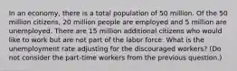 In an economy, there is a total population of 50 million. Of the 50 million citizens, 20 million people are employed and 5 million are unemployed. There are 15 million additional citizens who would like to work but are not part of the labor force. What is the unemployment rate adjusting for the discouraged workers? (Do not consider the part-time workers from the previous question.)