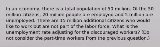 In an economy, there is a total population of 50 million. Of the 50 million citizens, 20 million people are employed and 5 million are unemployed. There are 15 million additional citizens who would like to work but are not part of the labor force. What is the <a href='https://www.questionai.com/knowledge/kh7PJ5HsOk-unemployment-rate' class='anchor-knowledge'>unemployment rate</a> adjusting for the discouraged workers? (Do not consider the part-time workers from the previous question.)