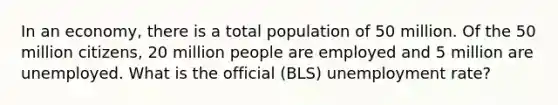 In an economy, there is a total population of 50 million. Of the 50 million citizens, 20 million people are employed and 5 million are unemployed. What is the official (BLS) unemployment rate?