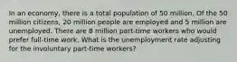 In an economy, there is a total population of 50 million. Of the 50 million citizens, 20 million people are employed and 5 million are unemployed. There are 8 million part-time workers who would prefer full-time work. What is the unemployment rate adjusting for the involuntary part-time workers?