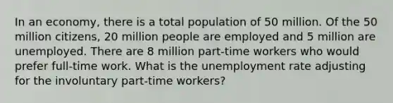 In an economy, there is a total population of 50 million. Of the 50 million citizens, 20 million people are employed and 5 million are unemployed. There are 8 million part-time workers who would prefer full-time work. What is the unemployment rate adjusting for the involuntary part-time workers?