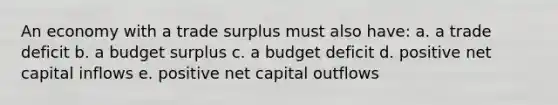 An economy with a trade surplus must also have: a. a trade deficit b. a budget surplus c. a budget deficit d. positive net capital inflows e. positive net capital outflows