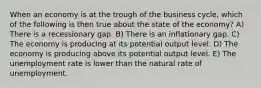 When an economy is at the trough of the business cycle, which of the following is then true about the state of the economy? A) There is a recessionary gap. B) There is an inflationary gap. C) The economy is producing at its potential output level. D) The economy is producing above its potential output level. E) The unemployment rate is lower than the natural rate of unemployment.
