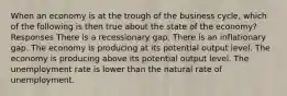 When an economy is at the trough of the business cycle, which of the following is then true about the state of the economy? Responses There is a recessionary gap. There is an inflationary gap. The economy is producing at its potential output level. The economy is producing above its potential output level. The unemployment rate is lower than the natural rate of unemployment.