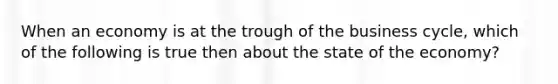 When an economy is at the trough of the business cycle, which of the following is true then about the state of the economy?