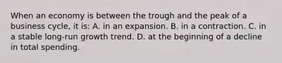 When an economy is between the trough and the peak of a business cycle, it is: A. in an expansion. B. in a contraction. C. in a stable long-run growth trend. D. at the beginning of a decline in total spending.