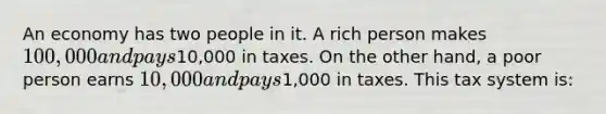 An economy has two people in it. A rich person makes 100,000 and pays10,000 in taxes. On the other hand, a poor person earns 10,000 and pays1,000 in taxes. This tax system is: